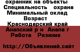 охранник на объекты › Специальность ­ охрана › Минимальный оклад ­ 15 › Возраст ­ 52 - Краснодарский край, Анапский р-н, Анапа г. Работа » Резюме   
